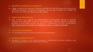  INVASÃO DE DOMICÍLIO E FLAGRANTE
 Cabe a captura do agente, inclusive quando se trata de posse de droga para
consumo pessoal. A captura é legítima, não há que se falar em invasão de
domicílio ou crime de abuso de autoridade.
 TERMO CIRCUNSTANCIADO
 Não importa se o agente foi apresentado à autoridade judicial ou policial:
sempre será elaborado o termo circunstanciado. Mesmo quando o agente,
perante a autoridade policial, se recuse a comparecer em juízo, ainda assim
não se lavra auto de prisão em flagrante contra o usuário de droga.
 LAUDO DE CONSTATAÇÃO
 Há necessidade para a lavratura do termo circunstanciado.
 EXAME DE CORPO DE DELITO
 Facultativo. O autor do fato pode requerer. A autoridade de polícia judiciária, caso
entenda conveniente, pode determinar de ofício.
 