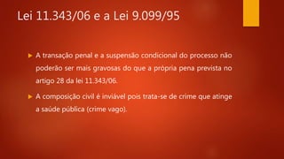 Lei 11.343/06 e a Lei 9.099/95
 A transação penal e a suspensão condicional do processo não
poderão ser mais gravosas do que a própria pena prevista no
artigo 28 da lei 11.343/06.
 A composição civil é inviável pois trata-se de crime que atinge
a saúde pública (crime vago).
 
