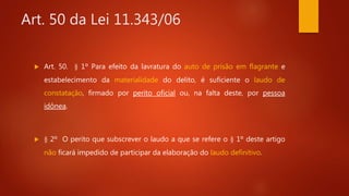 Art. 50 da Lei 11.343/06
 Art. 50. § 1º Para efeito da lavratura do auto de prisão em flagrante e
estabelecimento da materialidade do delito, é suficiente o laudo de
constatação, firmado por perito oficial ou, na falta deste, por pessoa
idônea.
 § 2º O perito que subscrever o laudo a que se refere o § 1º deste artigo
não ficará impedido de participar da elaboração do laudo definitivo.
 
