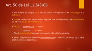 Art. 50 da Lei 11.343/06
 Em matéria de drogas, dois são os laudos necessários: o de constatação e o
definitivo.
 Não se lavra o auto de prisão em flagrante sem a comprovação da materialidade
da infração (laudo de constatação).
 Laudo
 Não é recomendável designar como perito não oficial um policial.
 Sem a comprovação definitiva (laudo definitivo) da natureza da droga o juiz deve
proferir sentença absolutória.
• CONSTATAÇÃO - 01 PERITO
• DEFINITIVO - 01 PERITO
 