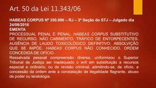 Art. 50 da Lei 11.343/06
HABEAS CORPUS Nº 350.996 – RJ – 3ª Seção do STJ – Julgado dia
24/08/2016
EMENTA
PROCESSUAL PENAL E PENAL. HABEAS CORPUS SUBSTITUTIVO
DE RECURSO. NÃO CABIMENTO. TRÁFICO DE ENTORPECENTES.
AUSÊNCIA DE LAUDO TOXICOLÓGICO DEFINITIVO. ABSOLVIÇÃO
QUE SE IMPÕE. HABEAS CORPUS NÃO CONHECIDO. ORDEM
CONCEDIDA DE OFÍCIO.
Ressalvada pessoal compreensão diversa, uniformizou o Superior
Tribunal de Justiça ser inadequado o writ em substituição a recursos
especial e ordinário, ou de revisão criminal, admitindo-se, de ofício, a
concessão da ordem ante a constatação de ilegalidade flagrante, abuso
de poder ou teratologia.
 