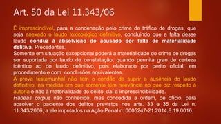 Art. 50 da Lei 11.343/06
É imprescindível, para a condenação pelo crime de tráfico de drogas, que
seja anexado o laudo toxicológico definitivo, concluindo que a falta desse
laudo conduz à absolvição do acusado por falta de materialidade
delitiva. Precedentes.
Somente em situação excepcional poderá a materialidade do crime de drogas
ser suportada por laudo de constatação, quando permita grau de certeza
idêntico ao do laudo definitivo, pois elaborado por perito oficial, em
procedimento e com conclusões equivalentes.
A prova testemunhal não tem o condão de suprir a ausência do laudo
definitivo, na medida em que somente tem relevância no que diz respeito à
autoria e não à materialidade do delito, daí a imprescindibilidade.
Habeas corpus não conhecido, mas concedida a ordem, de ofício, para
absolver o paciente dos delitos previstos nos arts. 33 e 35 da Lei n.
11.343/2006, a ele imputados na Ação Penal n. 0005247-21.2014.8.19.0016.
 