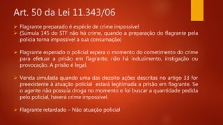 Art. 50 da Lei 11.343/06
 Flagrante preparado é espécie de crime impossível
 (Súmula 145 do STF não há crime, quando a preparação do flagrante pela
polícia torna impossível a sua consumação)
 Flagrante esperado o policial espera o momento do cometimento do crime
para efetuar a prisão em flagrante, não há induzimento, instigação ou
provocação. A prisão é legal.
 Venda simulada quando uma das dezoito ações descritas no artigo 33 for
preexistente à atuação policial estará legitimada a prisão em flagrante. Se
o agente não possuía droga no momento e foi buscar a quantidade pedida
pelo policial, haverá crime impossível.
 Flagrante retardado – Não atuação policial
 
