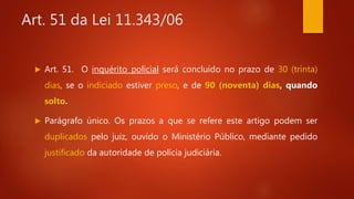 Art. 51 da Lei 11.343/06
 Art. 51. O inquérito policial será concluído no prazo de 30 (trinta)
dias, se o indiciado estiver preso, e de 90 (noventa) dias, quando
solto.
 Parágrafo único. Os prazos a que se refere este artigo podem ser
duplicados pelo juiz, ouvido o Ministério Público, mediante pedido
justificado da autoridade de polícia judiciária.
 