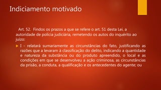 Indiciamento motivado
Art. 52. Findos os prazos a que se refere o art. 51 desta Lei, a
autoridade de polícia judiciária, remetendo os autos do inquérito ao
juízo:
 I - relatará sumariamente as circunstâncias do fato, justificando as
razões que a levaram à classificação do delito, indicando a quantidade
e natureza da substância ou do produto apreendido, o local e as
condições em que se desenvolveu a ação criminosa, as circunstâncias
da prisão, a conduta, a qualificação e os antecedentes do agente; ou
 