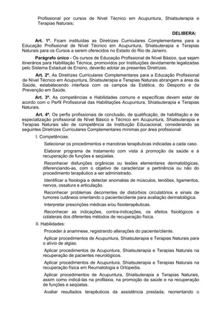Profissional por cursos de Nível Técnico em Acupuntura, Shiatsuterapia e
Terapias Naturais;
DELIBERA:
Art. 1º. Ficam instituídas as Diretrizes Curriculares Complementares para a
Educação Profissional de Nível Técnico em Acupuntura, Shiatsuterapia e Terapias
Naturais para os Cursos a serem oferecidos no Estado do Rio de Janeiro.
Parágrafo único - Os cursos de Educação Profissional de Nível Básico, que sejam
itinerários para Habilitação Técnica, promovidos por Instituições devidamente legalizadas
pelo Sistema Estadual de Ensino, deverão adotar as presentes Diretrizes.
Art. 2º. As Diretrizes Curriculares Complementares para a Educação Profissional
de Nível Técnico em Acupuntura, Shiatsuterapia e Terapias Naturais abrangem a área da
Saúde, estabelecendo interface com os campos da Estética, do Desporto e da
Prevenção em Saúde.
Art. 3º. As competências e Habilidades comuns e específicas devem estar de
acordo com o Perfil Profissional das Habilitações Acupuntura, Shiatsuterapia e Terapias
Naturais.
Art. 4º. Os perfis profissionais de conclusão, de qualificação, de habilitação e de
especialização profissional de Nível Básico e Técnico em Acupuntura, Shiatsuterapia e
Terapias Naturais são de competência da Instituição Educacional, considerando as
seguintes Diretrizes Curriculares Complementares mínimas por área profissional:
I. Competências:
Selecionar os procedimentos e manobras terapêuticas indicadas a cada caso.
Elaborar programa de tratamento com vista à promoção da saúde e à
recuperação de funções e seqüelas.
Reconhecer disfunções orgânicas ou lesões elementares dermatológicas,
diferenciando-as, com o objetivo de caracterizar a pertinência ou não do
procedimento terapêutico a ser administrado.
Identificar a fisiologia e detectar anomalias de músculos, tendões, ligamentos,
nervos, ossatura e articulação.
Reconhecer problemas decorrentes de distúrbios circulatórios e sinais de
tumores cutâneos orientando o paciente/cliente para avaliação dermatológica.
Interpretar prescrições médicas e/ou fisioterapêuticas.
Reconhecer as indicações, contra-indicações, os efeitos fisiológicos e
colaterais dos diferentes métodos de recuperação física.
II. Habilidades:
Proceder à anamnese, registrando alterações do paciente/cliente.
Aplicar procedimentos de Acupuntura, Shiatsuterapia e Terapias Naturais para
o alívio de algias.
Aplicar procedimentos de Acupuntura, Shiatsuterapia e Terapias Naturais na
recuperação de pacientes neurológicos.
Aplicar procedimentos de Acupuntura, Shiatsuterapia e Terapias Naturais na
recuperação física em Reumatologia e Ortopedia.
Aplicar procedimentos de Acupuntura, Shiatsuterapia e Terapias Naturais,
assim como indicá-las na profilaxia, na promoção da saúde e na recuperação
de funções e seqüelas.
Avaliar resultados terapêuticos da assistência prestada, reorientando o
 