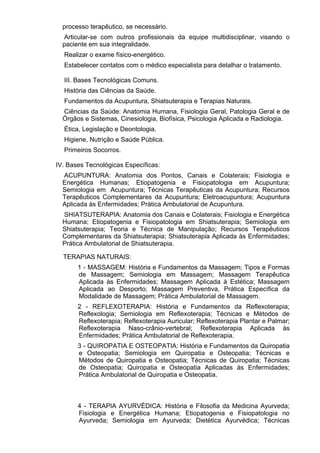 processo terapêutico, se necessário.
Articular-se com outros profissionais da equipe multidisciplinar, visando o
paciente em sua integralidade.
Realizar o exame físico-energético.
Estabelecer contatos com o médico especialista para detalhar o tratamento.
III. Bases Tecnológicas Comuns.
História das Ciências da Saúde.
Fundamentos da Acupuntura, Shiatsuterapia e Terapias Naturais.
Ciências da Saúde: Anatomia Humana, Fisiologia Geral, Patologia Geral e de
Órgãos e Sistemas, Cinesiologia, Biofísica, Psicologia Aplicada e Radiologia.
Ética, Legislação e Deontologia.
Higiene, Nutrição e Saúde Pública.
Primeiros Socorros.
IV. Bases Tecnológicas Específicas:
ACUPUNTURA: Anatomia dos Pontos, Canais e Colaterais; Fisiologia e
Energética Humanas; Etiopatogenia e Fisiopatologia em Acupuntura;
Semiologia em Acupuntura; Técnicas Terapêuticas da Acupuntura; Recursos
Terapêuticos Complementares da Acupuntura; Eletroacupuntura; Acupuntura
Aplicada às Enfermidades; Prática Ambulatorial de Acupuntura.
SHIATSUTERAPIA: Anatomia dos Canais e Colaterais; Fisiologia e Energética
Humana; Etiopatogenia e Fisiopatologia em Shiatsuterapia; Semiologia em
Shiatsuterapia; Teoria e Técnica de Manipulação; Recursos Terapêuticos
Complementares da Shiatsuterapia; Shiatsuterapia Aplicada às Enfermidades;
Prática Ambulatorial de Shiatsuterapia.
TERAPIAS NATURAIS:
1 - MASSAGEM: História e Fundamentos da Massagem; Tipos e Formas
de Massagem; Semiologia em Massagem; Massagem Terapêutica
Aplicada às Enfermidades; Massagem Aplicada à Estética; Massagem
Aplicada ao Desporto; Massagem Preventiva, Prática Específica da
Modalidade de Massagem; Prática Ambulatorial de Massagem.
2 - REFLEXOTERAPIA: História e Fundamentos da Reflexoterapia;
Reflexologia; Semiologia em Reflexoterapia; Técnicas e Métodos de
Reflexoterapia; Reflexoterapia Auricular; Reflexoterapia Plantar e Palmar;
Reflexoterapia Naso-crânio-vertebral; Reflexoterapia Aplicada às
Enfermidades; Prática Ambulatorial de Reflexoterapia.
3 - QUIROPATIA E OSTEOPATIA: História e Fundamentos da Quiropatia
e Osteopatia; Semiologia em Quiropatia e Osteopatia; Técnicas e
Métodos de Quiropatia e Osteopatia; Técnicas de Quiropatia; Técnicas
de Osteopatia; Quiropatia e Osteopatia Aplicadas às Enfermidades;
Prática Ambulatorial de Quiropatia e Osteopatia.
4 - TERAPIA AYURVÉDICA: História e Filosofia da Medicina Ayurveda;
Fisiologia e Energética Humana; Etiopatogenia e Fisiopatologia no
Ayurveda; Semiologia em Ayurveda; Dietética Ayurvédica; Técnicas
 