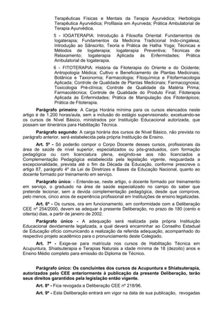 Terapêuticas Físicas e Mentais da Terapia Ayurvédica; Herbologia
Terapêutica Ayurvédica; Profilaxia em Ayurveda; Prática Ambulatorial de
Terapia Ayurvédica.
5 - IOGATERAPIA: Introdução à Filosofia Oriental: Fundamentos de
Iogaterapia; Fundamentos da Medicina Tradicional Indo-cingalesa;
Introdução ao Sânscrito; Teoria e Prática de Hatha Yoga; Técnicas e
Métodos de Iogaterapia; Iogaterapia Preventiva; Técnicas de
Relaxamento; Iogaterapia Aplicada às Enfermidades; Prática
Ambulatorial de Iogaterapia.
6 - FITOTERAPIA: História da Fitoterapia do Oriente e do Ocidente;
Antropologia Médica; Cultivo e Beneficiamento de Plantas Medicinais;
Botânica e Taxionomia; Farmacologia; Fitoquímica e Fitofarmacologia
Aplicada; Controle de Qualidade de Plantas Medicinais; Farmacognosia;
Toxicologia Pré-clínica; Controle de Qualidade da Matéria Prima;
Farmacotécnica; Controle de Qualidade do Produto Final; Fitoterapia
Aplicada às Enfermidades; Prática de Manipulação dos Fitoterápicos;
Prática de Fitoterapia.
Parágrafo primeiro: A Carga Horária mínima para os cursos elencados neste
artigo é de 1.200 horas/aula, sem a inclusão do estágio supervisionado; excetuando-se
os cursos de Nível Básico, ministrados por Instituição Educacional autorizada, que
possam ser itinerários para Habilitação Técnica.
Parágrafo segundo: A carga horária dos cursos de Nível Básico, não prevista no
parágrafo anterior, será estabelecida pela própria Instituição de Ensino.
Art. 5º - Só poderão compor o Corpo Docente desses cursos, profissionais da
área de saúde de nível superior, especializados ou pós-graduados, com formação
pedagógica ou com licenciatura plena, exigindo-se aos não licenciados a
Complementação Pedagógica estabelecida pela legislação vigente, resguardada a
excepcionalidade, prevista até o fim da Década da Educação, conforme prescreve o
artigo 87, parágrafo 4º da Lei de Diretrizes e Bases da Educação Nacional, quanto ao
docente formado por treinamento em serviço.
Parágrafo único: - Entende-se, neste artigo, o docente formado por treinamento
em serviço, o graduado na área de saúde especializado no campo do saber que
pretende lecionar, sem a devida complementação pedagógica, desde que comprove,
pelo menos, cinco anos de experiência profissional em Instituições de ensino legalizadas.
Art. 6º - Os cursos, ora em funcionamento, em conformidade com a Deliberação
CEE nº 254/2000, devem se adequar à presente Deliberação, no prazo de 180 (cento e
oitenta) dias, a partir de janeiro de 2002.
Parágrafo único - A adequação será realizada pela própria Instituição
Educacional devidamente legalizada, a qual deverá encaminhar ao Conselho Estadual
de Educação ofício comunicando a realização da referida adequação, acompanhado do
respectivo projeto acadêmico para o pronunciamento deste Colegiado.
Art. 7º - Exige-se para matrícula nos cursos de Habilitação Técnica em
Acupuntura, Shiatsuterapia e Terapias Naturais a idade mínima de 18 (dezoito) anos e
Ensino Médio completo para emissão do Diploma de Técnico.
Parágrafo único: Os concluintes dos cursos de Acupuntura e Shiatsuterapia,
autorizados pelo CEE anteriormente à publicação da presente Deliberação, terão
seus direitos garantidos pela legislação então vigente.
Art. 8º - Fica revogada a Deliberação CEE nº 218/96.
Art. 9º - Esta Deliberação entrará em vigor na data de sua publicação, revogadas
 