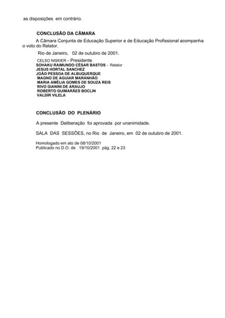 as disposições em contrário.
CONCLUSÃO DA CÂMARA
A Câmara Conjunta de Educação Superior e de Educação Profissional acompanha
o voto do Relator.
Rio de Janeiro, 02 de outubro de 2001.
CELSO NISKIER – Presidente
SOHAKU RAIMUNDO CÉSAR BASTOS - Relator
JESUS HORTAL SANCHEZ
JOÃO PESSOA DE ALBUQUERQUE
MAGNO DE AGUIAR MARANHÃO
MARIA AMÉLIA GOMES DE SOUZA REIS
RIVO GIANINI DE ARAUJO
ROBERTO GUIMARÃES BOCLIN
VALDIR VILELA
CONCLUSÃO DO PLENÁRIO
A presente Deliberação foi aprovada por unanimidade.
SALA DAS SESSÕES, no Rio de Janeiro, em 02 de outubro de 2001.
Homologado em ato de 08/10/2001
Publicado no D.O. de 19/10/2001 pág. 22 e 23
 