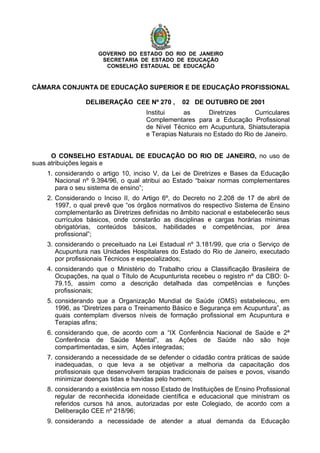 GOVERNO DO ESTADO DO RIO DE JANEIRO
SECRETARIA DE ESTADO DE EDUCAÇÃO
CONSELHO ESTADUAL DE EDUCAÇÃO
CÂMARA CONJUNTA DE EDUCAÇÃO SUPERIOR E DE EDUCAÇÃO PROFISSIONAL
DELIBERAÇÃO CEE Nº 270 , 02 DE OUTUBRO DE 2001
Institui as Diretrizes Curriculares
Complementares para a Educação Profissional
de Nível Técnico em Acupuntura, Shiatsuterapia
e Terapias Naturais no Estado do Rio de Janeiro.
O CONSELHO ESTADUAL DE EDUCAÇÃO DO RIO DE JANEIRO, no uso de
suas atribuições legais e
1. considerando o artigo 10, inciso V, da Lei de Diretrizes e Bases da Educação
Nacional nº 9.394/96, o qual atribui ao Estado “baixar normas complementares
para o seu sistema de ensino”;
2. Considerando o Inciso II, do Artigo 6º, do Decreto no 2.208 de 17 de abril de
1997, o qual prevê que “os órgãos normativos do respectivo Sistema de Ensino
complementarão as Diretrizes definidas no âmbito nacional e estabelecerão seus
currículos básicos, onde constarão as disciplinas e cargas horárias mínimas
obrigatórias, conteúdos básicos, habilidades e competências, por área
profissional”;
3. considerando o preceituado na Lei Estadual nº 3.181/99, que cria o Serviço de
Acupuntura nas Unidades Hospitalares do Estado do Rio de Janeiro, executado
por profissionais Técnicos e especializados;
4. considerando que o Ministério do Trabalho criou a Classificação Brasileira de
Ocupações, na qual o Título de Acupunturista recebeu o registro nº da CBO: 0-
79.15, assim como a descrição detalhada das competências e funções
profissionais;
5. considerando que a Organização Mundial de Saúde (OMS) estabeleceu, em
1996, as “Diretrizes para o Treinamento Básico e Segurança em Acupuntura”, as
quais contemplam diversos níveis de formação profissional em Acupuntura e
Terapias afins;
6. considerando que, de acordo com a “IX Conferência Nacional de Saúde e 2ª
Conferência de Saúde Mental”, as Ações de Saúde não são hoje
compartimentadas, e sim, Ações integradas;
7. considerando a necessidade de se defender o cidadão contra práticas de saúde
inadequadas, o que leva a se objetivar a melhoria da capacitação dos
profissionais que desenvolvem terapias tradicionais de países e povos, visando
minimizar doenças tidas e havidas pelo homem;
8. considerando a existência em nosso Estado de Instituições de Ensino Profissional
regular de reconhecida idoneidade científica e educacional que ministram os
referidos cursos há anos, autorizadas por este Colegiado, de acordo com a
Deliberação CEE nº 218/96;
9. considerando a necessidade de atender a atual demanda da Educação
 