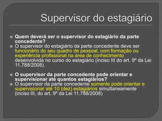 Supervisor do estagiárioQuem deverá ser o supervisor do estagiário da parte concedente? O supervisor do estagiário da parte concedente deve ser funcionário do seu quadro de pessoal, com formação ou experiência profissional na área de conhecimento desenvolvida no curso do estagiário (inciso III do art. 9º da Lei 11.788/2008). O supervisor da parte concedente pode orientar e supervisionar até quantos estagiários? O supervisor da parte concedente somente pode orientar e supervisionar até 10 (dez) estagiários simultaneamente (inciso III, do art. 9º da Lei 11.788/2008)