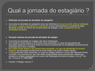 Qual a jornada do estagiário ?Definição da jornada de atividade do estagiário A jornada de atividade do estagiário deve ser definida de comum acordo entre a instituição de ensino, a parte concedente e o estudante ou seu representante ou assistente legal, devendo constar do Termo de Compromisso de Estágio, e ser compatível com as atividades escolaresDuração máxima da jornada de atividade de estágioA jornada de atividade em estágio não deve ultrapassar: a) 4 (quatro) horas diárias e 20 (vinte) horas semanais, no caso de estudantes de educação especial e dos anos finais do ensino fundamental na modalidade profissional de educação de jovens e adultos; b) 6 (seis) horas diárias e 30 (trinta) horas semanais, no caso de estudantes do ensino superior, da educação profissional de nível médio e do ensino médio regular; c) 40 (quarenta) horas semanais, no caso do estágio relativo a cursos que alternam teoria e prática, nos períodos em que não estão programadas aulas presenciais, desde que previsto no projeto pedagógico do curso e da instituição de ensino (incisos I, II e § 1º do art. 10 da Lei 11.788/2008).Horário ? Estágio noturno ?