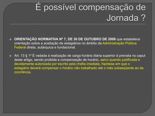 É possível compensação de Jornada ? ORIENTAÇÃO NORMATIVA Nº 7, DE 30 DE OUTUBRO DE 2008 que estabelece orientação sobre a aceitação de estagiários no âmbito da Administração Pública Federal direta, autárquica e fundacional.Art. 13 § 1º É vedada à realização de carga horária diária superior à prevista no caput deste artigo, sendo proibida a compensação de horário, salvo quando justificada e devidamente autorizada por escrito pela chefia imediata, hipótese em que o estagiário deverá compensar o horário não trabalhado até o mês subseqüente ao da ocorrência.