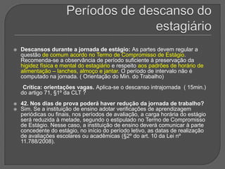Períodos de descanso do estagiárioDescansos durante a jornada de estágio: As partes devem regular a questão de comum acordo no Termo de Compromisso de Estágio. Recomenda-se a observância de período suficiente à preservação da higidez física e mental do estagiário e respeito aos padrões de horário de alimentação – lanches, almoço e jantar. O período de intervalo não é computado na jornada. ( Orientação do Min. do Trabalho)      Crítica: orientações vagas. Aplica-se o descanso intrajornada  ( 15min.) do artigo 71, §1º da CLT ?42. Nos dias de prova poderá haver redução da jornada de trabalho? Sim. Se a instituição de ensino adotar verificações de aprendizagem periódicas ou finais, nos períodos de avaliação, a carga horária do estágio será reduzida à metade, segundo o estipulado no Termo de Compromisso de Estágio. Nesse caso, a instituição de ensino deverá comunicar à parte concedente do estágio, no início do período letivo, as datas de realização de avaliações escolares ou acadêmicas (§2º do art. 10 da Lei nº 11.788/2008).