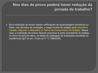 Nos dias de prova poderá haver redução da jornada de trabalho? Se a instituição de ensino adotar verificações de aprendizagem periódicas ou finais, nos períodos de avaliação, a carga horária do estágio será reduzida à metade, segundo o estipulado no Termo de Compromisso de Estágio. Nesse caso, a instituição de ensino deverá comunicar à parte concedente do estágio, no início do período letivo, as datas de realização de avaliações escolares ou acadêmicas (§2º do art. 10 da Lei nº 11.788/2008). 
