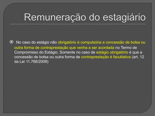 Remuneração do estagiárioNo caso do estágio não obrigatório é compulsória a concessão de bolsa ou outra forma de contraprestação que venha a ser acordada no Termo de Compromisso do Estágio. Somente no caso de estágio obrigatório é que a concessão de bolsa ou outra forma de contraprestação é facultativa (art. 12 da Lei 11.788/2008) 
