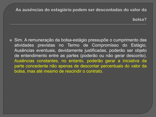 As ausências do estagiário podem ser descontadas do valor da bolsa?Sim. A remuneração da bolsa-estágio pressupõe o cumprimento das atividades previstas no Termo de Compromisso do Estágio. Ausências eventuais, devidamente justificadas, poderão ser objeto de entendimento entre as partes (poderão ou não gerar desconto). Ausências constantes, no entanto, poderão gerar a iniciativa da parte concedente não apenas de descontar percentuais do valor da bolsa, mas até mesmo de rescindir o contrato.