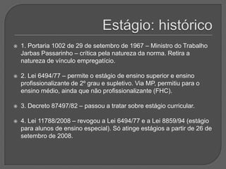 Estágio: histórico1. Portaria 1002 de 29 de setembro de 1967 – Ministro do Trabalho Jarbas Passarinho – crítica pela natureza da norma. Retira a natureza de vínculo empregatício.2. Lei 6494/77 – permite o estágio de ensino superior e ensino profissionalizante de 2º grau e supletivo. Via MP, permitiu para o ensino médio, ainda que não profissionalizante (FHC).3. Decreto 87497/82 – passou a tratar sobre estágio curricular.4. Lei 11788/2008 – revogou a Lei 6494/77 e a Lei 8859/94 (estágio para alunos de ensino especial). Só atinge estágios a partir de 26 de setembro de 2008.