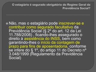 O estagiário é segurado obrigatório do Regime Geral da Previdência Social? Não, mas o estagiário pode inscrever-se e contribuir como segurado facultativo da Previdência Social (§ 2º do art. 12 da Lei 11.788/2008) , ficando-lhes assegurado o direito à assistência do INSS, bem como garantindo-lhes o início da contagem de prazo para fins de aposentadoria, conforme se infere do § 1º, do artigo 11 do Decreto nº 3.048/1999 (Regulamento da Previdência Social)