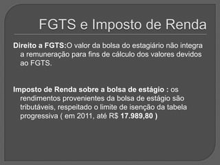 FGTS e Imposto de RendaDireito a FGTS:O valor da bolsa do estagiário não integra a remuneração para fins de cálculo dos valores devidos ao FGTS.Imposto de Renda sobre a bolsa de estágio : os rendimentos provenientes da bolsa de estágio são tributáveis, respeitado o limite de isenção da tabela progressiva ( em 2011, até R$ 17.989,80 )