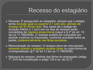 Recesso do estagiárioRecesso: É assegurado ao estagiário, sempre que o estágio tenha duração igual ou superior a 1 (um) ano, período de recesso de 30 (trinta) dias. Nos casos de o estágio ter duração inferior a 1 (um) ano os dias de recesso serão concedidos de maneira proporcional.(caput e § 2º do art. 13 da Lei 11.788/2008). O recesso poderá ser concedido em período contínuo ou fracionado, conforme acordado entre as partes, preferencialmente nas férias escolares. Remuneração do recesso: O recesso deve ser remunerado somente quando o estagiário receber bolsa ou outra forma da contraprestação (§1º do art.13 da Lei 11.788/2008). Natureza do recesso: distinta das férias do empregado (artigo 7º, XVII da Constituição e artigo 129 e ss. da CLT)