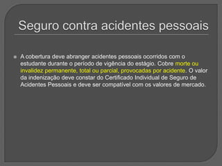 Seguro contra acidentes pessoaisA cobertura deve abranger acidentes pessoais ocorridos com o estudante durante o período de vigência do estágio. Cobre morte ou invalidez permanente, total ou parcial, provocadas por acidente. O valor da indenização deve constar do Certificado Individual de Seguro de Acidentes Pessoais e deve ser compatível com os valores de mercado. 