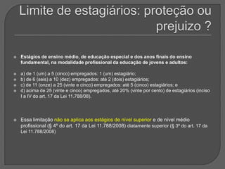 Limite de estagiários: proteção ou prejuizo ?Estágios de ensino médio, de educação especial e dos anos finais do ensino fundamental, na modalidade profissional da educação de jovens e adultos:a) de 1 (um) a 5 (cinco) empregados: 1 (um) estagiário; b) de 6 (seis) a 10 (dez) empregados: até 2 (dois) estagiários; c) de 11 (onze) a 25 (vinte e cinco) empregados: até 5 (cinco) estagiários; e d) acima de 25 (vinte e cinco) empregados, até 20% (vinte por cento) de estagiários (inciso I a IV do art. 17 da Lei 11.788/08). Essa limitação não se aplica aos estágios de nível superior e de nível médio profissional (§ 4º do art. 17 da Lei 11.788/2008) diatamente superior (§ 3º do art. 17 da Lei 11.788/2008) 