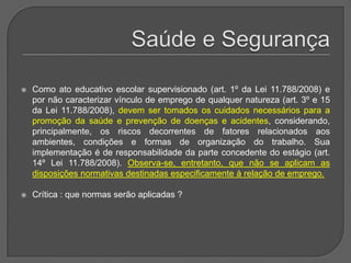 Saúde e Segurança Como ato educativo escolar supervisionado (art. 1º da Lei 11.788/2008) e por não caracterizar vínculo de emprego de qualquer natureza (art. 3º e 15 da Lei 11.788/2008), devem ser tomados os cuidados necessários para a promoção da saúde e prevenção de doenças e acidentes, considerando, principalmente, os riscos decorrentes de fatores relacionados aos ambientes, condições e formas de organização do trabalho. Sua implementação é de responsabilidade da parte concedente do estágio (art. 14º Lei 11.788/2008). Observa-se, entretanto, que não se aplicam as disposições normativas destinadas especificamente à relação de emprego.Crítica : que normas serão aplicadas ?