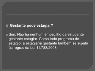 Gestante pode estagiar? Sim. Não há nenhum empecilho da estudante gestante estagiar. Como todo programa de estágio, a estagiária gestante também se sujeita às regras da Lei 11.788/2008 