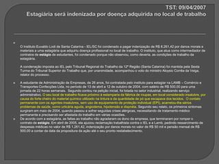 TST: 09/04/2007Estagiária será indenizada por doença adquirida no local de trabalhoO Instituto Euvaldo Lodi de Santa Catarina - IEL/SC foi condenado a pagar indenização de R$ 8.261,42 por danos morais e materiais a uma estagiária que adquiriu doença profissional no local de trabalho. O instituto, que atua como intermediador de contratos de estágio de estudantes, foi condenado porque não observou, como deveria, as condições de trabalho da estagiária. A condenação imposta ao IEL pelo Tribunal Regional do Trabalho da 12ª Região (Santa Catarina) foi mantida pela Sexta Turma do Tribunal Superior do Trabalho que, por unanimidade, acompanhou o voto do ministro Aloysio Corrêa da Veiga, relator do processo. A estudante de Administração de Empresas, de 26 anos, foi contratada pelo instituto para estagiar na LAMB – Comércio e Transportes Confecções Ltda, no período de 13 de abril a 12 de outubro de 2004, com salário de R$ 500,00 para uma jornada de 22 horas semanais.  Segundo contou na petição inicial, foi lotada no setor industrial, realizando serviço administrativo. O seu local de trabalho ficava próximo à estamparia da fábrica de roupas, em local considerado insalubre, por causa do forte cheiro do material químico utilizado na tintura e da quantidade de pó que escapava dos tecidos.  O contato permanente com os agentes insalubres, sem uso de equipamento de proteção individual (EPI), acarretou-lhe sérios problemas de saúde, como urticária aguda, angiodema, hipotensão e dispnéia. Segundo seu relato, os primeiros sintomas surgiram em maio de 2004, quando passou a sofrer seguidas crises alérgicas, necessitando de tratamento médico permanente e precisando ser afastada do trabalho em várias ocasiões. De acordo com a estagiária, as faltas ao trabalho não agradaram os dono da empresa, que terminaram por romper o contrato de estágio. Em abril de 2005, ela ajuizou reclamação trabalhista contra o IEL e a Lamb, pedindo ressarcimento de despesas médicas no valor de R$ 1.261,42, indenização por danos morais no valor de R$ 50 mil e pensão mensal de R$ 500,00 a contar da data da propositura da ação até o seu pronto restabelecimento. 
