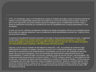 O IEL, em contestação, argüiu a incompetência da Justiça do Trabalho para julgar causas envolvendo acidente de trabalho e apontou ilegitimidade passiva pela não existência de vínculo de emprego entre as partes. Quanto ao dano moral, argumentou que jamais recebeu queixas da estagiária quanto à insalubridade do local e negou o direito de recebimento de pensão por inexistência de nexo de causalidade entre a doença apresentada e o local de trabalho. A Lamb, por sua vez, defendeu-se alegando inexistência de relação empregatícia. Afirmou que a estagiária jamais teve contato com agentes insalubres, e que os problemas de saúde apresentados ocorreram por “culpa da vítima, que já possuía a doença”. A sentença foi parcialmente favorável à estudante. Com base no laudo pericial apresentado em juízo, o magistrado concluiu pela existência da condição insalubre e responsabilizou solidariamente a empresa e o instituto pela doença da estagiária, condenando as rés a pagar R$ 7 mil pelos danos morais, R$ 1.261,42 relativo aos gastos com medicamentos (danos materiais), e R$ 450,00 pelos honorários periciais. Segundo o juiz da Vara do Trabalho de São Miguel do Oeste (SC), o IEL, na qualidade de conhecido órgão intermediador de contratos de estágios, deveria se preocupar com o ambiente de trabalho para o qual está destinando os estudantes por ele arregimentados e o empregador, por seu turno, tem obrigação de zelar pela saúde, não só de seus empregados, como dos estudantes que desempenham papel educacional sob sua responsabilidade. O Instituto Euvaldo Lodi recorreu, insistindo na tese de que por não ser o real empregador, não é responsável pela doença adquirida no local de trabalho. O TRT/SC manteve a decisão. “O intermediário de mão-de-obra que, contrariando as regras inerentes à segurança e à saúde no ambiente de trabalho, contribui para que o empregado sofra dano dele decorrente, incide na obrigação de indenizar”, destacou o acórdão regional.  Novo recurso foi interposto pelo IEL, dessa vez ao TST. O recurso não foi conhecido porque o instituto não conseguiu demonstrar violação de dispositivo de lei nem divergência jurisprudencial apta ao conhecimento do apelo. (RR-417/2005-015-12-00.9). 