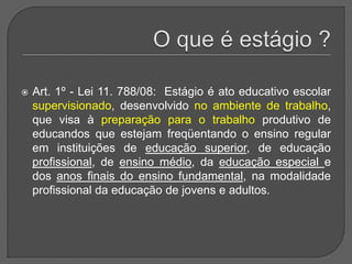 O que é estágio ?Art. 1º - Lei 11. 788/08:  Estágio é ato educativo escolar supervisionado, desenvolvido no ambiente de trabalho, que visa à preparação para o trabalho produtivo de educandos que estejam freqüentando o ensino regular em instituições de educação superior, de educação profissional, de ensino médio, da educação especial e dos anos finais do ensino fundamental, na modalidade profissional da educação de jovens e adultos. 