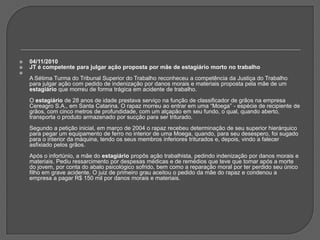 04/11/2010JT é competente para julgar ação proposta por mãe de estagiário morto no trabalhoA Sétima Turma do Tribunal Superior do Trabalho reconheceu a competência da Justiça do Trabalho para julgar ação com pedido de indenização por danos morais e materiais proposta pela mãe de um estagiário que morreu de forma trágica em acidente de trabalho.O estagiário de 28 anos de idade prestava serviço na função de classificador de grãos na empresa Cereagro S.A., em Santa Catarina. O rapaz morreu ao entrar em uma “Moega” - espécie de recipiente de grãos, com cinco metros de profundidade, com um alçapão em seu fundo, o qual, quando aberto, transporta o produto armazenado por sucção para ser triturado. Segundo a petição inicial, em março de 2004 o rapaz recebeu determinação de seu superior hierárquico para pegar um equipamento de ferro no interior de uma Moega, quando, para seu desespero, foi sugado para o interior da máquina, tendo os seus membros inferiores triturados e, depois, vindo a falecer asfixiado pelos grãos.Após o infortúnio, a mãe do estagiário propôs ação trabalhista, pedindo indenização por danos morais e materiais. Pediu ressarcimento por despesas médicas e de remédios que teve que tomar após a morte do jovem, por conta do abalo psicológico sofrido, bem como a reparação moral por ter perdido seu único filho em grave acidente. O juiz de primeiro grau aceitou o pedido da mãe do rapaz e condenou a empresa a pagar R$ 150 mil por danos morais e materiais.