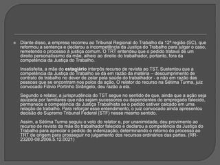 Diante disso, a empresa recorreu ao Tribunal Regional do Trabalho da 12ª região (SC), que reformou a sentença e declarou a incompetência da Justiça do Trabalho para julgar o caso, remetendo o processo à justiça comum. O TRT entendeu que o pedido tratava de um direito personalíssimo da mãe, alheio ao direito do trabalhador, portanto, fora da competência da Justiça do Trabalho. Insatisfeita, a mãe do estagiário interpôs recurso de revista ao TST. Sustentou que a competência da Justiça do Trabalho se dá em razão da matéria – descumprimento de contrato de trabalho no dever de zelar pela saúde do trabalhador - e não em razão das pessoas que se encontram nos polos da ação. O relator do recurso na Sétima Turma, juiz convocado Flávio Portinho Sirângelo, deu razão a ela. Segundo o relator, a jurisprudência do TST segue no sentido de que, ainda que a ação seja ajuizada por familiares que não sejam sucessores ou dependentes do empregado falecido, permanece a competência da Justiça Trabalhista se o pedido estiver calcado em uma relação de trabalho. Para reforçar esse entendimento, o juiz convocado ainda apresentou decisão do Supremo Tribunal Federal (STF) nesse mesmo sentido.Assim, a Sétima Turma seguiu o voto do relator e, por unanimidade, deu provimento ao recurso de revista da mãe do trabalhador falecido e declarou a competência da Justiça do Trabalho para apreciar o pedido de indenização, determinando o retorno do processo ao TRT de origem para prosseguir no julgamento dos recursos ordinários das partes. (RR-23200-08.2006.5.12.0021)
