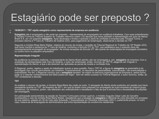 Estagiário pode ser preposto ?16/06/2011 : TST rejeita estagiário como representante de empresa em audiênciaEstagiário não é empregado e não pode ser preposto – representante do empregador em audiência trabalhista. Com esse entendimento, a Terceira Turma do Tribunal Superior do Trabalho reformou ontem (15) decisão que havia admitido a representação em juízo da Atento Brasil S.A. por um preposto estagiário. Após declarada a revelia e aplicada a pena de confissão à empresa pela Terceira Turma, o processo retorna à 7ª Vara do Trabalho de Goiânia (GO), para julgamento da reclamação, observando a decisão do TST.Segundo a ministra Rosa Maria Weber, relatora do recurso de revista, o acórdão do Tribunal Regional do Trabalho da 18ª Região (GO), que havia mantido a sentença da 7ª Vara de Goiânia, contrariou a Súmula 377 do TST, que estabelece que o preposto deve ser necessariamente empregado do empregador. As únicas exceções da Súmula 377 são quanto às reclamações de empregado doméstico ou contra micro ou pequeno empresário.Representação irregularNa audiência na primeira instância, o representante da Atento Brasil admitiu não ser empregado e, sim, estagiário da empresa. Com a aceitação da representação pela Vara de Goiânia, o autor da reclamação, então, recorreu ao TRT18, alegando ser irregular a representação da Atento, e que a ela deveriam ser aplicadas as penas de revelia e confissão ficta. O Regional, porém, rejeitou o apelo do trabalhador quanto a essa questão. Para o TRT18, a figura do estagiário se assemelha à do empregado com vínculo permanente, por existirem, invariavelmente, os requisitos de pessoalidade, subordinação, não eventualidade e onerosidade. Por fim, o Regional concluiu que o estagiário também “se insere na estrutura organizacional da empresa e, dessa forma, pode vir a ostentar conhecimentos dos fatos postos em litígio”. Sem ter obtido sucesso no Tribunal Regional, o autor recorreu, então, ao TST contestando a decisão.TSTAo analisar o recurso de revista, a ministra Rosa Maria deu razão ao autor. O advogado da Atento ainda sustentou em sessão que havia precedente recente no TST, de fevereiro de 2011, em que foi aceito como preposto um empregado de outra empresa do mesmo grupo econômico. Os ministros, porém, não alteraram seu entendimento e ressaltaram o fato de que a súmula fixa a necessidade do preposto ser empregado.Em participação extraordinária na sessão da Terceira Turma para compor quórum, o ministro Augusto César Leite de Carvalho acompanhou o voto da ministra Rosa Maria Weber, ressaltando que a situação do estagiário é diferente de outra discutida em processo de sua relatoria, julgado em 26 de maio pela Subseção 1 Especializada em Dissídios Individuais (SDI-1), justamente porque, no outro caso, tratava-se de empregada de administradora que tinha representação do condomínio residencial.