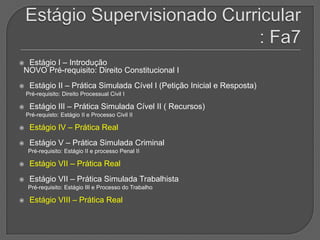 Estágio Supervisionado Curricular : Fa7Estágio I – Introdução  NOVO Pré-requisito: Direito Constitucional I Estágio II – Prática Simulada Cível I (Petição Inicial e Resposta)Pré-requisito: Direito Processual Civil IEstágio III – Prática Simulada Cível II ( Recursos)Pré-requisto: Estágio II e Processo Civil IIEstágio IV – Prática RealEstágio V – Prática Simulada CriminalPré-requisito: Estágio II e processo Penal IIEstágio VII – Prática RealEstágio VII – Prática Simulada TrabalhistaPré-requisito: Estágio III e Processo do TrabalhoEstágio VIII – Prática Real 