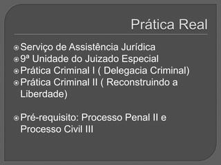 Prática RealServiço de Assistência Jurídica 9ª Unidade do Juizado EspecialPrática Criminal I ( Delegacia Criminal)Prática Criminal II ( Reconstruindo a Liberdade)Pré-requisito: Processo Penal II e Processo Civil III