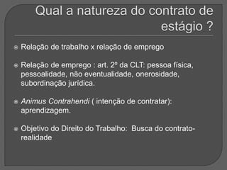 Qual a natureza do contrato de estágio ? Relação de trabalho x relação de empregoRelação de emprego : art. 2º da CLT: pessoa física, pessoalidade, não eventualidade, onerosidade, subordinação jurídica.Animus Contrahendi ( intenção de contratar): aprendizagem. Objetivo do Direito do Trabalho:  Busca do contrato-realidade