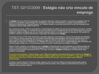 TST: 02/12/2009 : Estágio não cria vínculo de empregoO estágio não cria vínculo de emprego de qualquer natureza, mesmo quando o currículo do estagiário não se traduz com perfeição nas atividades do contratante. Com esse entendimento, a Seção I Especializada em Dissídios Individuais do Tribunal Superior do Trabalho afastou o reconhecimento de vínculo de emprego entre estagiária e Banco ABN AMRO Real S/A. Por maioria de votos, a SDI-2 acompanhou a interpretação do relator do recurso de embargos do banco, ministro Aloysio Corrêa da Veiga, no sentido de que não se pode invocar a existência de vínculo de emprego só porque o estagiário realiza atividades que não se inserem plenamente no currículo escolar do estudante. Na opinião do ministro, inclusive, a prática demonstra a superação dos objetivos do estágio. A Terceira Turma do TST tinha reformado a decisão regional e reconhecido o vínculo de emprego da estagiária com o Banco, porque observara que as tarefas desenvolvidas pela estagiária não tinham relação direta com o curso superior de administração de empresas no qual ela estava matriculada. A conclusão foi com base na afirmação do Tribunal do Trabalho da 12ª Região (SC) de que, mesmo que o trabalhorestado pela estudante não tivesse relação direta com o conhecimento do seu currículo, ainda assim era válida a iniciativa. Para a Turma, portanto, na medida em que o estágio foi desvirtuado de sua finalidade de complementação do ensino e de aprendizagem em atividades ligadas à linha de formação da estudante, a relação havida entre as partes era de emprego, nos termos da CLT. Ou seja, no caso, o estágio configurava um treinamento para posterior contratação. No recurso de embargos, o Banco alegou que o Regional registrara expressamente que se tratava de estágio e que foram cumpridos os requisitos da lei sobre estágios vigente à época (Lei nº 6.494/77). Logo, para concluir de outra forma, como fez a Turma, seria necessário reexaminar provas, o que é vedado nesta instância extraordinária. O relator, ministro Aloysio Corrêa da Veiga, explicou que a Turma se utilizara de tese lançada pelo próprio Regional para reconhecer o vínculo de emprego entre as partes, sem qualquer revolvimento de provas, ao contrário do que disse o Banco. 