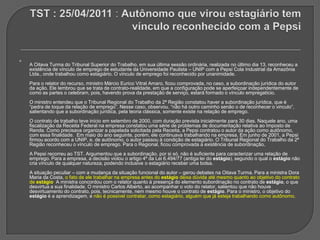 hhhh TST : 25/04/2011 : Autônomo que virou estagiário tem vínculo reconhecido com a Pepsi A Oitava Turma do Tribunal Superior do Trabalho, em sua última sessão ordinária, realizada no último dia 13, reconheceu a existência de vínculo de emprego de estudante da Universidade Paulista – UNIP com a Pepsi Cola Industrial da Amazônia Ltda., onde trabalhou como estagiário. O vínculo de emprego foi reconhecido por unanimidade. Para o relator do recurso, ministro Márcio Eurico Vitral Amaro, ficou comprovada, no caso, a subordinação jurídica do autor da ação. Ele lembrou que se trata de contrato-realidade, em que a configuração pode se aperfeiçoar independentemente de como as partes o celebram, pois, havendo prova da prestação de serviço, estará formado o vínculo empregatício. O ministro entendeu que o Tribunal Regional do Trabalho da 2ª Região constatou haver a subordinação jurídica, que é “pedra de toque da relação de emprego”. Nesse caso, observou, “não há outro caminho senão o de reconhecer o vinculo”, salientando que a subordinação jurídica, pela teoria clássica, somente existe na relação de emprego. O contrato de trabalho teve início em setembro de 2000, com duração prevista inicialmente para 30 dias. Naquele ano, uma fiscalização da Receita Federal na empresa constatou uma série de problemas de documentação relativa ao Imposto de Renda. Como precisava organizar a papelada solicitada pela Receita, a Pepsi contratou o autor da ação como autônomo, com essa finalidade.  Em maio do ano seguinte, porém, ele continuava trabalhando na empresa. Em junho de 2001, a Pepsi firmou acordo com a UNIP, e, de autônomo, o autor passou à condição de estagiário. O Tribunal Regional do Trabalho da 2ª Região reconheceu o vínculo de emprego. Para o Regional, ficou comprovada a existência de subordinação, A Pepsi recorreu ao TST. Argumentou que a subordinação, por si só, não é suficiente para caracterizar uma relação de emprego. Para a empresa, a decisão violou o artigo 4º da Lei 6.494/77 (antiga lei do estágio), segundo o qual o estágio não cria vínculo de qualquer natureza, podendo inclusive o estagiário receber uma bolsa. A situação peculiar – com a mudança da situação funcional do autor – gerou debates na Oitava Turma. Para a ministra Dora Maria da Costa, o fato de ele trabalhar na empresa antes do estágio deixa dúvida até mesmo quanto ao objetivo do contrato de estágio. A ministra concordou com o relator quanto à presença do elemento subordinação no contrato de estágio, o que desvirtua a sua finalidade. O ministro Carlos Alberto, ao acompanhar o voto do relator, salientou que não houve desvirtuamento do contrato, pois, tecnicamente, nem mesmo houve o contrato de estágio. Para o ministro, o objetivo do estágio é a aprendizagem, e não é possível contratar, como estagiário, alguém que já esteja trabalhando como autônomo. 
