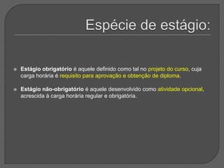 Espécie de estágio:Estágio obrigatório é aquele definido como tal no projeto do curso, cuja carga horária é requisito para aprovação e obtenção de diploma. Estágio não-obrigatório é aquele desenvolvido como atividade opcional, acrescida à carga horária regular e obrigatória.