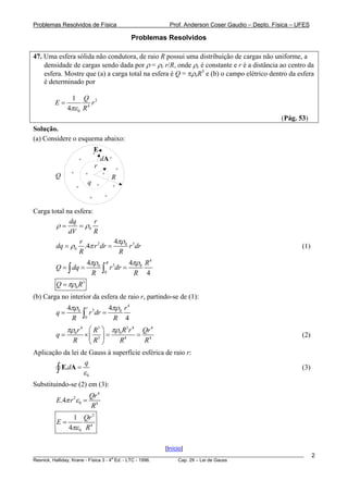 Problemas Resolvidos de Física                                       Prof. Anderson Coser Gaudio – Depto. Física – UFES

                                                          Problemas Resolvidos

47. Uma esfera sólida não condutora, de raio R possui uma distribuição de cargas não uniforme, a
    densidade de cargas sendo dada por ρ = ρe r/R, onde ρe é constante e r é a distância ao centro da
    esfera. Mostre que (a) a carga total na esfera é Q = πρeR3 e (b) o campo elétrico dentro da esfera
    é determinado por

              1    Q 2
        E=             r
             4πε 0 R 4
                                                                                                            (Pág. 53)
Solução.
(a) Considere o esquema abaixo:

                               +
                                  E
                  +                    dA +
                                  r                 +
              +       +                +
        Q                                       R
                          q        +            +
                  +

                              +         +


Carga total na esfera:
             dq        r
        ρ=       = ρ0
             dV        R
                 r           4πρ0 3
        dq = ρ0 .4π r 2 dr =     r dr                                                                               (1)
                 R            R
                   4πρ0                    R          4πρ0 R 4
        Q = ∫ dq =                     ∫       r dr =
                                                3

                    R                   0              R 4
        Q = πρ0 R3
(b) Carga no interior da esfera de raio r, partindo-se de (1):
             4πρ0         r                    4πρ0 r 4
        q=
              R       ∫
                      0
                              r 3dr =
                                                R 4
             πρ0 r 4 ⎛ R3 ⎞ πρ0 R3r 4  Qr 4
        q=        ×⎜ 3 ⎟ =           = 4                                                                            (2)
              R      ⎝R ⎠     R4        R
Aplicação da lei de Gauss à superfície esférica de raio r:
                  q
        ∫ E.dA = ε 0                                                                                                (3)

Substituindo-se (2) em (3):
                              Qr 4
        E.4π r 2ε 0 =
                              R4
            1 Qr 2
        E=
           4πε 0 R 4

                                                                   [Início]
________________________________________________________________________________________________________                  2
                                       a
Resnick, Halliday, Krane - Física 3 - 4 Ed. - LTC - 1996. Cap. 29 – Lei de Gauss
 