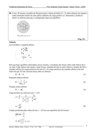 Problemas Resolvidos de Física                      Prof. Anderson Coser Gaudio – Depto. Física – UFES



50. A Fig. 38 mostra o modelo de Thomson para o átomo de hélio (Z = 2). Dois elétrons em repouso
    estão enterrados dentro de uma esfera uniforme de carga positiva 2e. Determine a distância
    dentre os elétrons para que a configuração fique em equilíbrio.




                                                                                               (Pág. 53)
Solução.
(a) Considere o esquema abaixo:
                                E+
               +
                   F−          dA +
                   F+                   +
           +                   +
                   +                R
               +
                       d/2          +

                       +        +


Para que haja equilíbrio eletrostático nesse sistema, a resultante das forças sobre cada elétron deve
ser nula. Cada elétron está sujeito a duas forças: repulsão devido ao outro elétron e atração devido à
camada esférica de cargas positivas de raio d/2. As cargas positivas da camada esférica com raio
maior do que d/2 não exercem força sobre os elétrons.
        F+ + F− = 0                                                                                (1)
Repulsão elétron-elétron:
                   1 e2
        F− =             r                                                                             (2)
               4πε 0 d 2
Atração esfera-elétron:
       F+ = −eE+                                                                                       (3)
Carga positiva na esfera de raio r = d/2:
            q        q          2e
       ρ= =              3
                           =
            V 4 ⎛d ⎞          4 3
                   π⎜ ⎟         πR
                 3 ⎝2⎠        3

          ed 3
      q= 3                                                                                             (4)
          4R
Campo produzido pela esfera de raio r = d/2 em sua superfície (lei de Gauss):
                q
      ∫ E.dA = ε 0
                           2
               ⎛d ⎞
        E+ .4π ⎜ ⎟ ε 0 = q
               ⎝2⎠
________________________________________________________________________________________________________     3
                                       a
Resnick, Halliday, Krane - Física 3 - 4 Ed. - LTC - 1996. Cap. 29 – Lei de Gauss
 