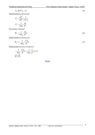 Problemas Resolvidos de Física                      Prof. Anderson Coser Gaudio – Depto. Física – UFES

        E+ .4π d 2ε 0 = q                                                                              (5)
Substituindo-se (4) em (5):
                 ed 3   1
        E+ =          . 2
                 4R π d ε 0
                    3


                  1    ed
        E+ =              .
                 4πε 0 R3
Em termos vetoriais:
              1 ed
       E+ =      . r                                                                                   (6)
            4πε 0 R3
Substituindo-se (6) em (3):
                      1 e2 d
        F+ = −               r.                                                                        (7)
                  4πε 0 R3
Substituindo-se (2) e (7) em (1):
             1    e2 d     1 e2
        −         .    r+           r=0
            4πε 0 R3      4πε 0 d 2
        d=R

                                                  [Início]




________________________________________________________________________________________________________     4
                                       a
Resnick, Halliday, Krane - Física 3 - 4 Ed. - LTC - 1996. Cap. 29 – Lei de Gauss
 