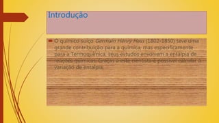 Introdução
 O químico suíço Germain Henry Hess (1802-1850) teve uma
grande contribuição para a química, mas especificamente
para a Termoquímica, seus estudos envolvem a entalpia de
reações químicas. Graças a este cientista é possível calcular a
variação de entalpia,
 