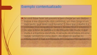 Exemplo contextualizado
 Se você fosse fazer um passeio e para chegar ao seu destino
tivesse à sua disposição dois caminhos, um mais longo e um
mais perto, qual deles você tomaria? É claro que o atalho é o
preferido, mas de qualquer forma o destino final é o mesmo,
ou seja, o local de partida e o de chegada não muda, o que
muda é a trajetória escolhida. A variação de entalpia em uma
reação também funciona assim: ela depende apenas do
estado inicial e final e independe dos estados intermediários.
 