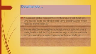 Detalhando ...
 A equação global nos permite verificar que o ?H (final) de
uma reação pode ser obtido pela soma algébrica dos ?H de
reações intermediárias.
Através das demonstrações acima podemos concluir que a
variação de entalpia (?H) é a mesma, seja a reação realizada
em uma ou várias etapas como especifica a Lei de Hess.
 