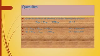 Questões
 A partir dos valores de ∆H determine a variação de entalpia do processo:
 N2 (g) + O2 (g) → 2 NO2 (g) ∆H = ?

 I) N2 (g) + 2O2 (g) → 2 NO2 (g) ∆H = + 66 kJ.mol-1
 II) 2 NO (g) + O2 (g) → 2 NO2 (g) ∆H = –113 kJ.mol-1

 