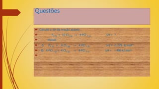 Questões
 Calcule o ∆H da reação abaixo:
 P4 (s) + 10 Cl2 (g) → 4 PCl 5 (s) ∆H = ?
 etapas:
 I) P4 (s) + 6 Cl2 (g) → 4 PCl 3 (l) ∆H = –1.279 kJ.mol-1
 II) 4 PCl 3 (l) + 4 Cl2 (g) → 4 PCl 5 (s) ∆H = – 496 kJ.mol-1

 