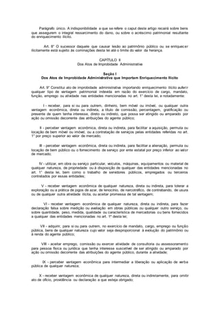 Parágrafo único. A indisponibilidade a que se refere o caput deste artigo recairá sobre bens
que assegurem o integral ressarcimento do dano, ou sobre o acréscimo patrimonial resultante
do enriquecimento ilícito.
Art. 8° O sucessor daquele que causar lesão ao patrimônio público ou se enriquecer
ilicitamente está sujeito às cominações desta lei até o limite do valor da herança.
CAPÍTULO II
Dos Atos de Improbidade Administrativa
Seção I
Dos Atos de Improbidade Administrativa que Importam Enriquecimento Ilícito
Art. 9° Constitui ato de improbidade administrativa importando enriquecimento ilícito auferir
qualquer tipo de vantagem patrimonial indevida em razão do exercício de cargo, mandato,
função, emprego ou atividade nas entidades mencionadas no art. 1° desta lei, e notadamente:
I - receber, para si ou para outrem, dinheiro, bem móvel ou imóvel, ou qualquer outra
vantagem econômica, direta ou indireta, a título de comissão, percentagem, gratificação ou
presente de quem tenha interesse, direto ou indireto, que possa ser atingido ou amparado por
ação ou omissão decorrente das atribuições do agente público;
II - perceber vantagem econômica, direta ou indireta, para facilitar a aquisição, permuta ou
locação de bem móvel ou imóvel, ou a contratação de serviços pelas entidades referidas no art.
1° por preço superior ao valor de mercado;
III - perceber vantagem econômica, direta ou indireta, para facilitar a alienação, permuta ou
locação de bem público ou o fornecimento de serviço por ente estatal por preço inferior ao valor
de mercado;
IV - utilizar, em obra ou serviço particular, veículos, máquinas, equipamentos ou material de
qualquer natureza, de propriedade ou à disposição de qualquer das entidades mencionadas no
art. 1° desta lei, bem como o trabalho de servidores públicos, empregados ou terceiros
contratados por essas entidades;
V - receber vantagem econômica de qualquer natureza, direta ou indireta, para tolerar a
exploração ou a prática de jogos de azar, de lenocínio, de narcotráfico, de contrabando, de usura
ou de qualquer outra atividade ilícita, ou aceitar promessa de tal vantagem;
VI - receber vantagem econômica de qualquer natureza, direta ou indireta, para fazer
declaração falsa sobre medição ou avaliação em obras públicas ou qualquer outro serviço, ou
sobre quantidade, peso, medida, qualidade ou característica de mercadorias ou bens fornecidos
a qualquer das entidades mencionadas no art. 1º desta lei;
VII - adquirir, para si ou para outrem, no exercício de mandato, cargo, emprego ou função
pública, bens de qualquer natureza cujo valor seja desproporcional à evolução do patrimônio ou
à renda do agente público;
VIII - aceitar emprego, comissão ou exercer atividade de consultoria ou assessoramento
para pessoa física ou jurídica que tenha interesse suscetível de ser atingido ou amparado por
ação ou omissão decorrente das atribuições do agente público, durante a atividade;
IX - perceber vantagem econômica para intermediar a liberação ou aplicação de verba
pública de qualquer natureza;
X - receber vantagem econômica de qualquer natureza, direta ou indiretamente, para omitir
ato de ofício, providência ou declaração a que esteja obrigado;
 